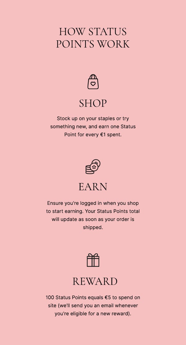 How status points work: SHOP - ensure you're logged in when you shop to start earning. Your Status Points total will update as soon as your order is shipped. EARN - replenish your favourites or try something new and earn one Status Point for every £1*. REWARD - 100 Status Points equals £5 to send on site (we'll send you an email whenever you're eligible for a new reward)