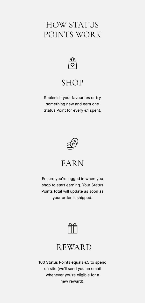 How status points work: SHOP - ensure you're logged in when you shop to start earning. Your Status Points total will update as soon as your order is shipped. EARN - replenish your favourites or try something new and earn one Status Point for every €1*. REWARD - 100 Status Points equals €5 to send on site (we'll send you an email whenever you're eligible for a new reward)