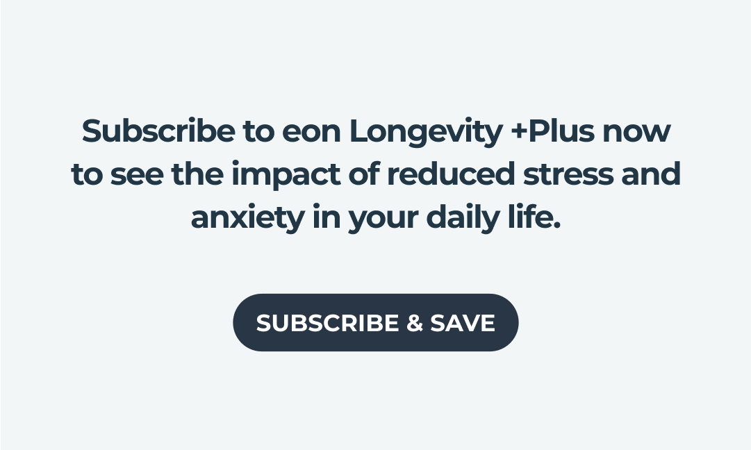 Subscribe to eon Longevity +Plus now to see the impact of reduced stress and anxiety in your daily life.