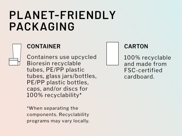 Planet-friendly packaging. Container: containers use upcycled Bioresin recyclable tubes, PE/PP plastic bottles, caps, and/or discs for 100% recyclability*. Carton: 100% recyclable and made from FSC-certified cardboard. *When separating the components. Recyclability programs may vary locally.