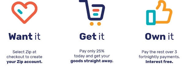 Want it? Select Zip at checkout to create your Zip account. Get it. Pay only 25% today and get your goods straight away. Own it. Pay the rest over 3 fortnightly payments. Interest free.