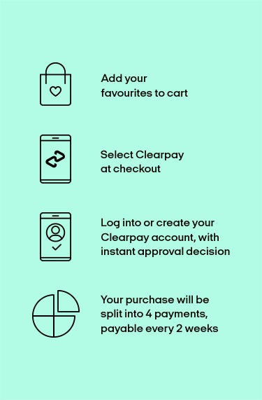 Clearpay, how it works. Add your favourites to the cart, select clearpay at checkout, your purchase will be split into 4 payments, payable every 2 weeks. Log into or create your clearpay account, with instant approval decision.
