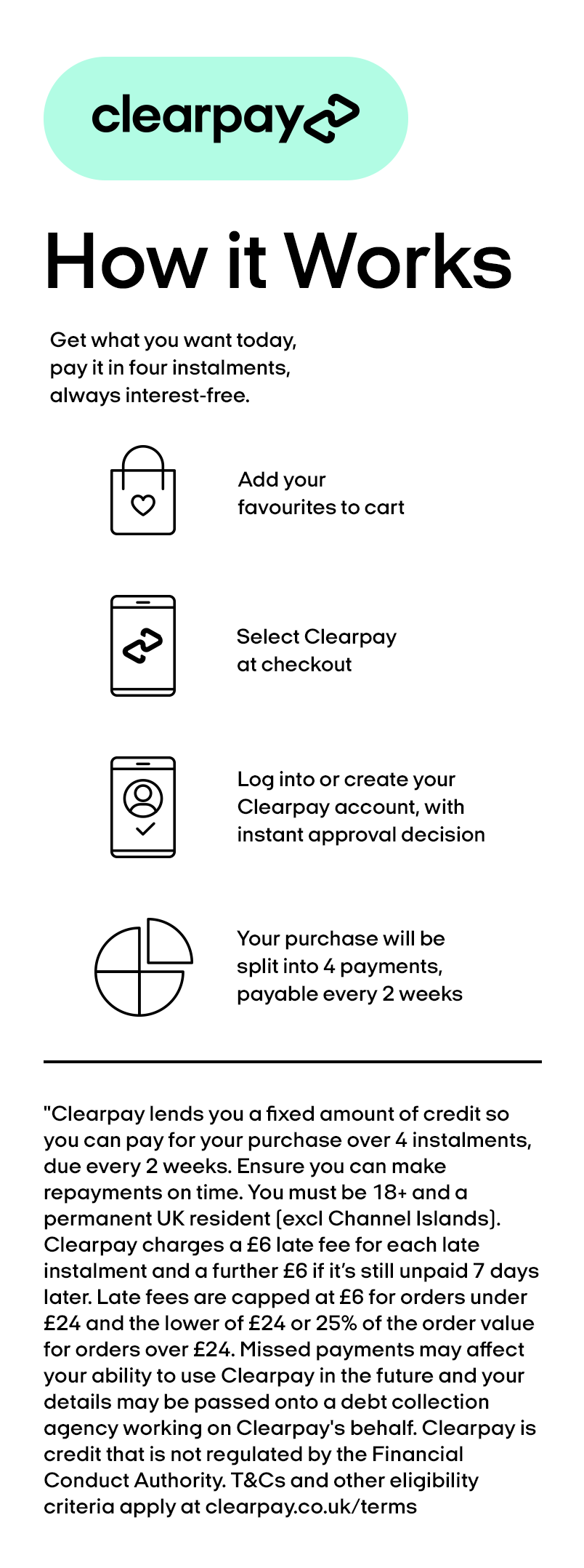 Add your favourites to cart. Select clearpay at checkout. Log into or create your clearpay account, with instant approval decision. Your purchase will be split into 4 payments, payable every two weeks.