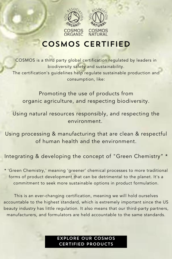COSMOS is a third party global certification regulated by leaders in biodiversity safety and sustainability. The certification’s guidelines help regulate sustainable production and consumption, like: Promoting the use of products from organic agriculture, and respecting biodiversity. Using natural resources responsibly, and respecting the environment. Using processing & manufacturing that are clean & respectful of human health and the environment. Integrating & developing the concept of 