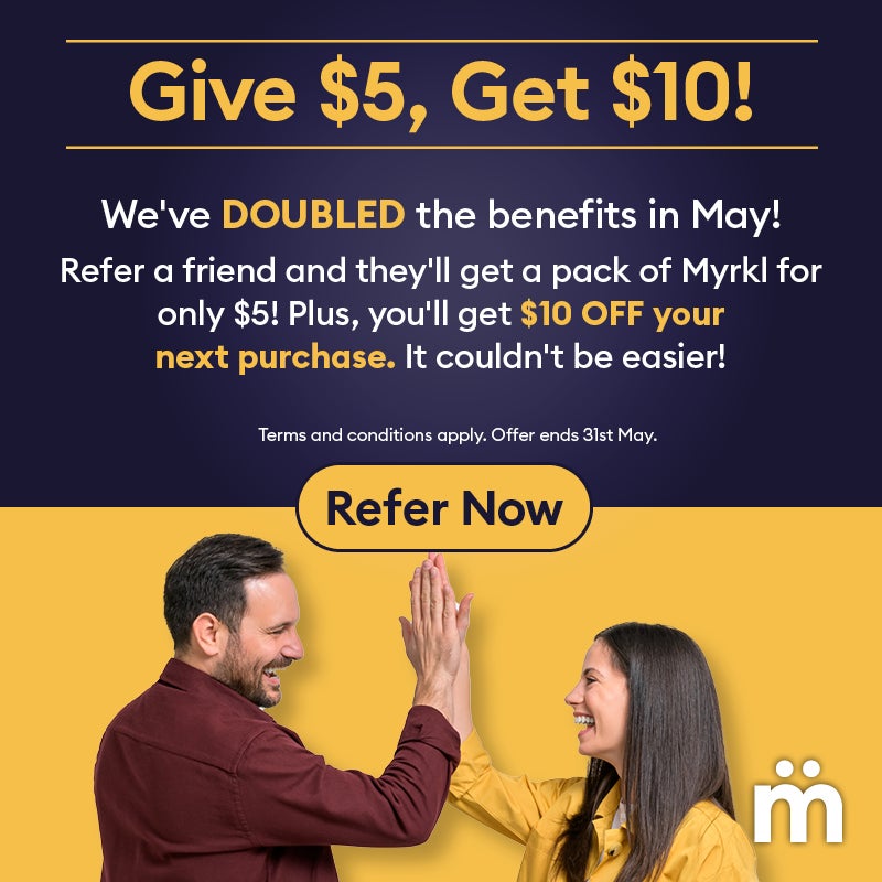 Give $5, Get $10! We've doubled the benefits in May! Refer a friend and they'll get a pack of Myrkl for only $5! Plus, you'll get $10 OFF your next purchase. It couldn't be easier! Refer Now. Terms and conditions apply. Offer ends 31st May.