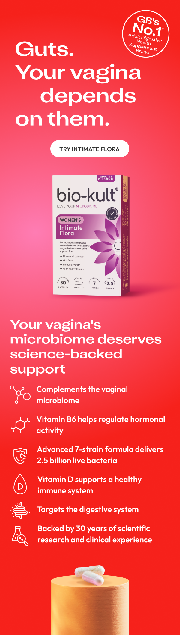 Guts.Your vagina depends  on them. GBS No.1 Adults Digestive health supplement brand, Try Intimate flora.Your vagina's microbiome deserves science-backed support. Complements the vaginal microbiome. Advanced 7-strain formula delivers 2.5 billion live bacteria.Vitamin D supports a healthy immune system . Targets the digestive system . Backed by 30 years of scientific  research and clinical experience     