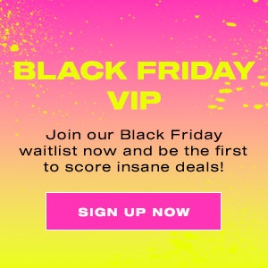 BLACK FRIDAY VIP. Join our Black Friday waitlist now and be the first to score insane deals! SIGN UP NOW