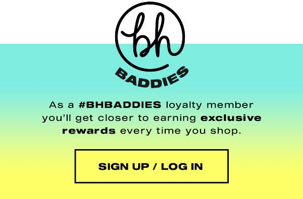BH Baddies Loyalty Programme. As a #BHBADDIES loyalty member you'll get closer to earning exclusive rewards every time you shop. SIGN UP/LOG IN