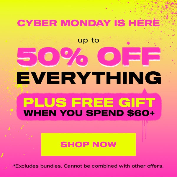 CYBER MONDAY IS HERE  UP TO 50% OFF EVERYTHING (PLUS FREE GIFT WYS $60)  SHOP NOW  *Excludes bundles. Cannot be combined with other offers.