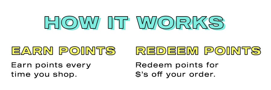 How it works. Join. Create an account and start earning. Earn points. Earn points every time you shop. Redeem points. Redeem points for $'s off your order.