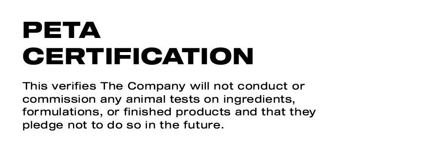 PETA Certification. This verifies The Company will not conduct or commission any animal tests on ingredients, formulations, or finished products and that they pledge not to do so in the future. Leaping Bunny Certification. This means The Company does not and shall not conduct, commission, or be a party to animal testing of any cosmetic and/or household products including, without limitation, formulations and ingredients of such products.