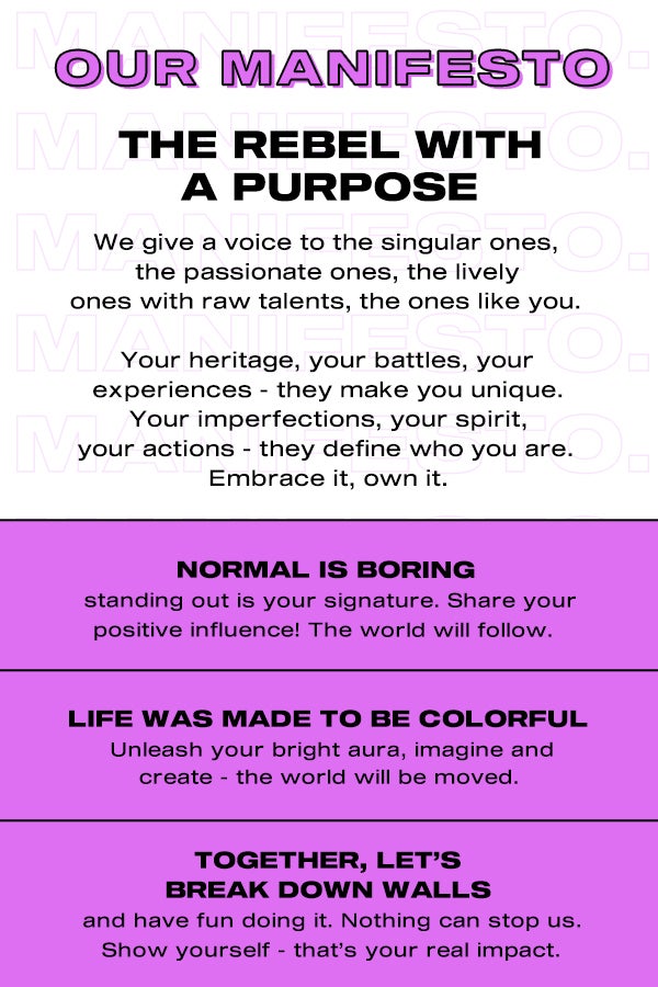 Our manifesto. The rebel with a purpose. We give a voice to the singular ones, the passionate ones, the lively ones with raw talents, the ones like you. Your heritage, your battles, your experiences - they make you unique. Your imperfections, your spirit, your actions - they define who you are. Embrace it, own it. Normal is boring, standing out is your signature. Share your positive influence! The world will follow. Life was made to be colorful. Unleash your bright aura, imagine and create - the world will be moved. Together, let's break down walls, and have fun doing it. Nothing can stop us. Show yourself - that's your real impact.