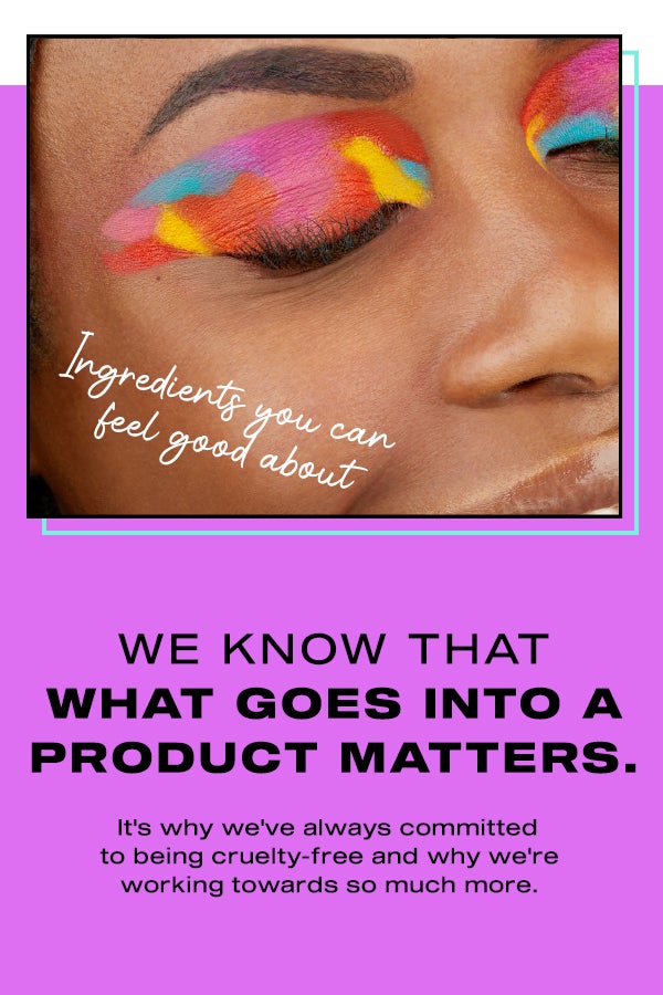 We know that what goes into a product matters. It's why we've always committed to being cruelty-free and why we're working towards so much more. Ingredients you can feel good about.