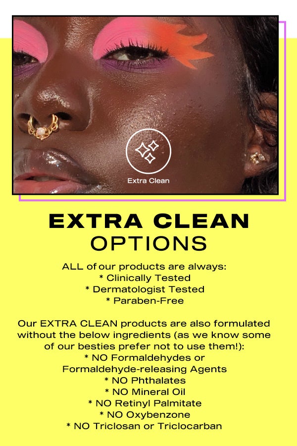 Extra clean options. At BH Cosmetics, our products are formulated with ingredients you can trust! All our formulas are created to comply with the European Union Cosmetics Regulation (EUCR) and FDA restrictions for over 2,000+ ingredients. We use high quality, skin-safe, and top-performing, ingredients to delivery an epic long-lasting payoff! ALL of our products are always: clinically tested, dermatologist tested, paraben-free. Our EXTRA CLEAN products are also formulated without the below ingredients (as we know that some of our besties prefer not to use them!): - No Formaldehydes or Formaldehyde-releasing Agents, - No Phthalates, - No Mineral Oil, - No Retinyl Palmitate, - No Oxybenzone, - No Triclosan or Triclocarban.