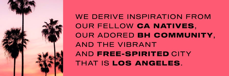 We derive inspiration from our fellow CA natives, our adored BH Community, and the vibrant and free-spirited city that is Los Angeles.