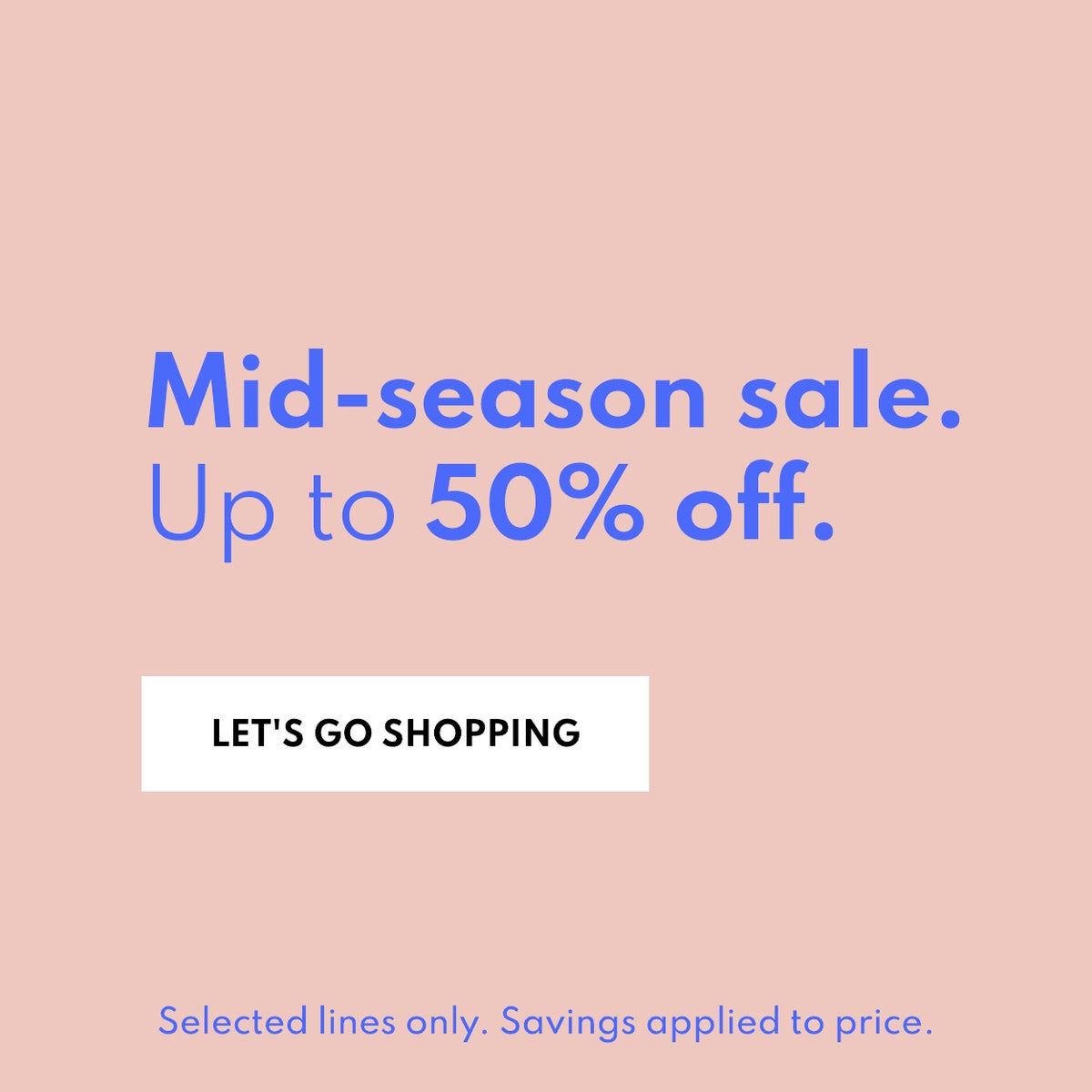 Mid-Season sale. Up to 50% off. Lets go shopping. Selected lines only. Savings applied to price.