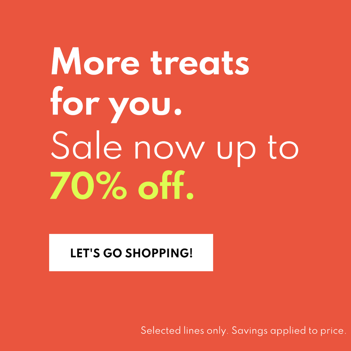 More treats for you. Sale now up to 70% off. Let's go shopping! Selected lines only. Savings applied to price.
