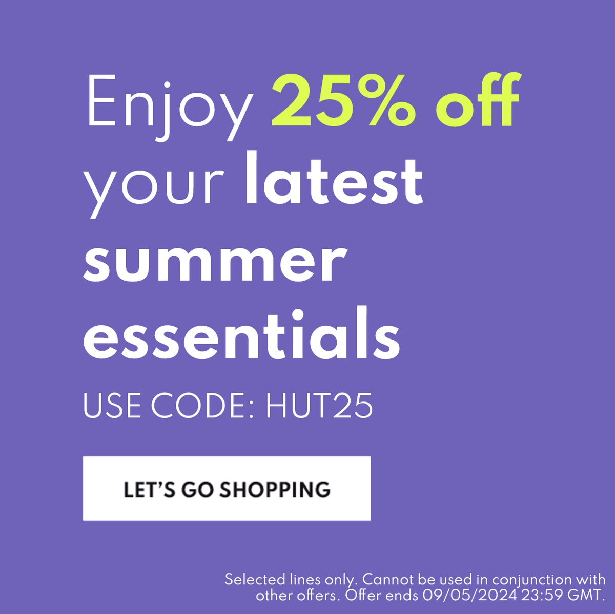 Enjoy 25% off your latest summer essentials.  Use code: HUT25 Lets go shopping Selected lines only. Cannot be used in conjunction with other offers. Offer ends 09/05/2024 23:59 GMT.