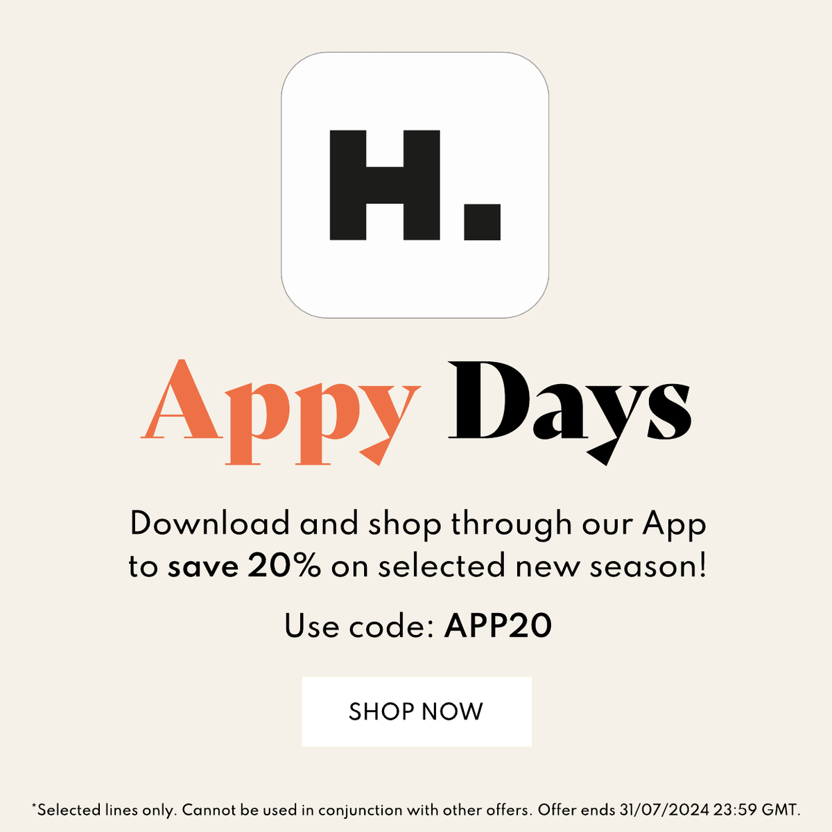 App Days Download and shop through our App to save 20% on selected new season! Use code: APP20 Shop Now Selected Lines only. Cannot be used in conjuntion with other offers. Offer ends 31/07/2024.