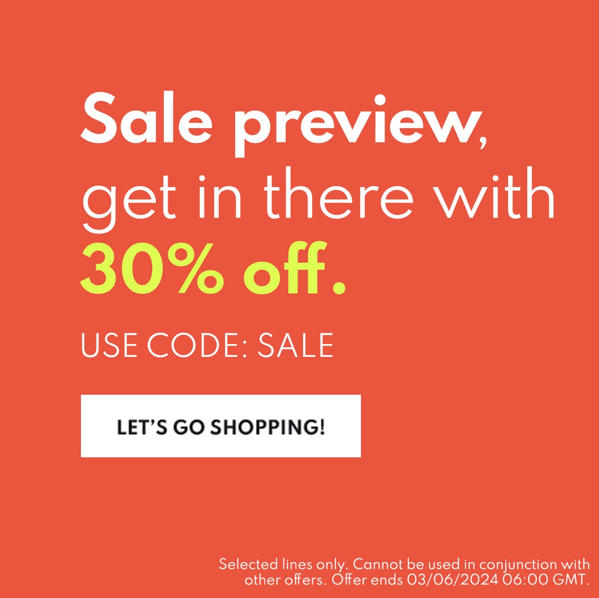 Sale Preview, get in there with 30% pff. Use code: SALE Let's go shopping.  Selected lines only. Cannot be used in conjunction with other offers. Offer ends 03/06/2024 06:00am GMT