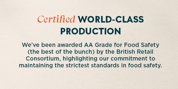 Certified world class production. We’ve been awarded AA Grade for Food Safety (the best of the bunch) by the British Retail Consortium, highlighting our commitment to maintaining the strictest standards in food safety.  Our secret ingredient? State-of-the-art machinery that helps us operate the best manufacturing facility in Europe. With the latest technology at our disposal, we're able to ensure that every step of our production process meets the highest standards of quality and safety. It's this dedication to excellence that sets us apart and guarantees satisfaction for you.