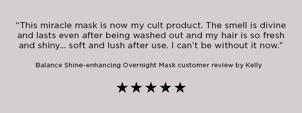 This miracle mask is now my cult product. The smell is divine and lasts even after being washed out and my hair is so fresh and shiny... soft and lush after use. I can't be without it now. Balance-shine enchancing overnight mask customer review by kelly