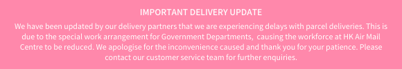 Important delivery update: We have been updated by our delivery partners that we are experiencing delays with parcel deliveries. This is due to the special work arrangement for Government Departments,  causing the workforce at HK Air Mail Centre to be reduced. We apologise for the inconvenience caused. Please contact our customer service team for further enquiries.
