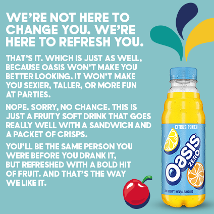 Bottle of oasis, with the copy on the image saying 'we're not here to change you/ We're here to refresh you That's it. which is just as well. because Oasis won't make you better looking. It won't make you sexier, taller or more fun at parties. Nope, sorry no chance. This is just a fruity soft drink that goes really well with a sandwich and a packet of crisps. You'll be the same person you were before you drank it, but refreshed with a bold hit of fruit. And that's the way we like it'.