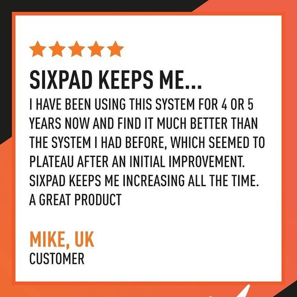 Sixpad keeps me... I have been using this system for 4 or 5 years now and find it much better than the system I had before, which seemed to plateau after an initial improvement. Sixpad keeps me increasing all the time. A great product. Mike, UK - Customer.