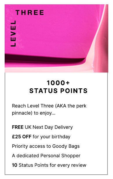 Level Three: 1000+ Status Points. Reach level Three (a.k.a the perk pinnacle) to enjoy... FREE Next Day Delivery on all UK orders, £25 OFF for your birthday, priority access to Goody Bags and a dedicated Personal Shopper