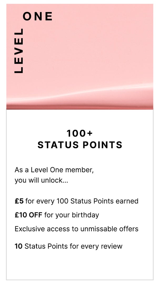 Level One: 100+ Status Points. As a Level One member, you will unlock... £5 for every 100 Status Points earned, £10 OFF for your birthday, Exclusive access to unmissable offers