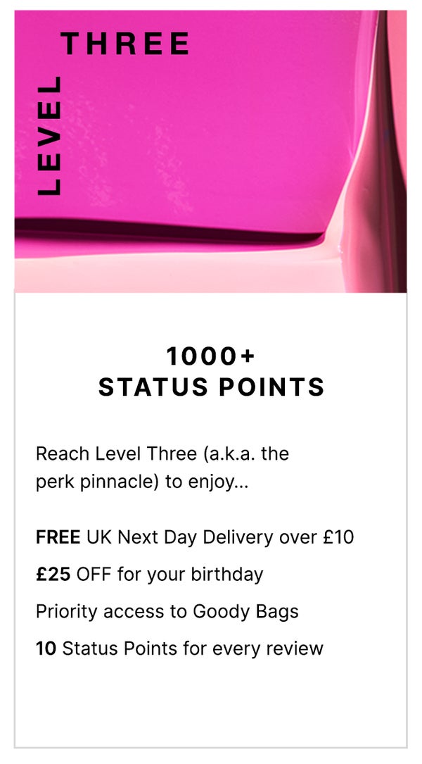 Level Three: 1000+ Status Points. Reach level Three (a.k.a the perk pinnacle) to enjoy... FREE Next Day Delivery on all UK orders over £10, £25 OFF for your birthday, priority access to Goody Bags and 10 Status Points for every review