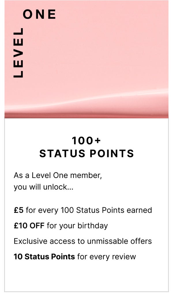 Level One: 100+ Status Points. As a Level One member, you will unlock... £5 for every 100 Status Points earned, £10 OFF for your birthday, Exclusive access to unmissable offers