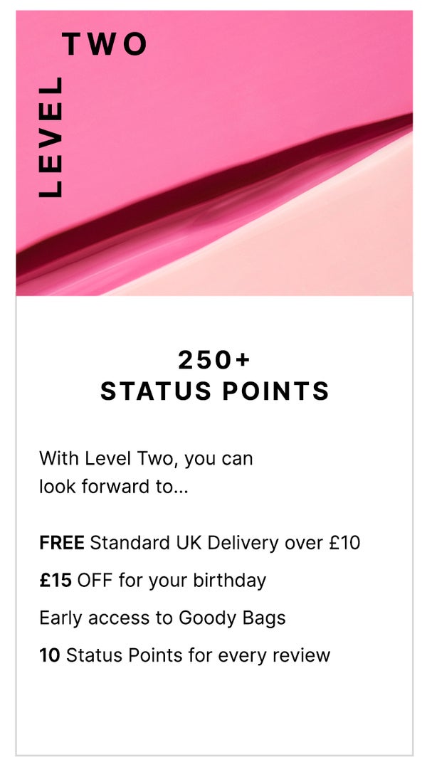 Level Two: 250+ Status Points. With Level Two, you can look forward to... FREE Standard UK Delivery over £10, £15 OFF for your birthday, Early access to Goody Bags and 10 Status Points for ever review