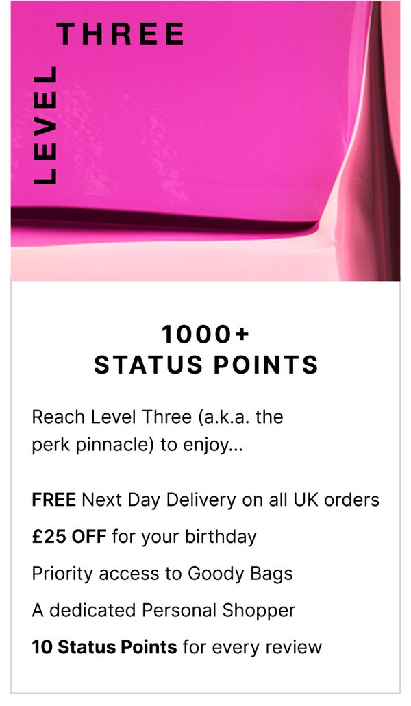 Level Three: 1000+ Status Points. Reach level Three (a.k.a the perk pinnacle) to enjoy... FREE Next Day Delivery on all UK orders, £25 OFF for your birthday, priority access to Goody Bags and a dedicated Personal Shopper