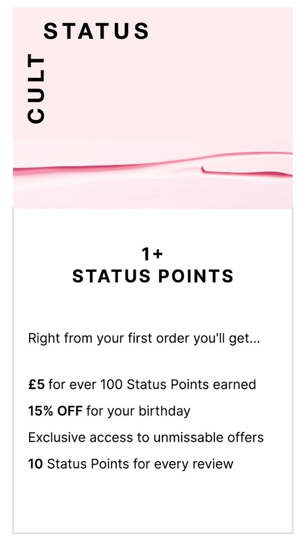 Cult status 1+ Status Points. To welcome you to the club, you can expect... £5 for every 100 Status Points earned, £5 OFF for you birthday and exclusive access to unmissable offers