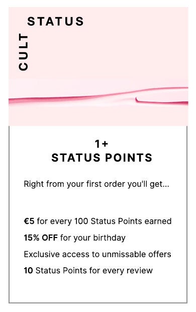 Cult status 1+ Status Points. To welcome you to the club, you can expect... £5 for every 100 Status Points earned, £5 OFF for you birthday and exclusive access to unmissable offers
