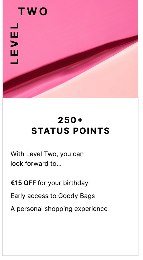 Level Two: 250+ Status Points. With Level Two, you can look forward to... FREE Standard UK Delivery, €15 OFF for your birthday, Early access to Goody Bags and a personal shopping experience