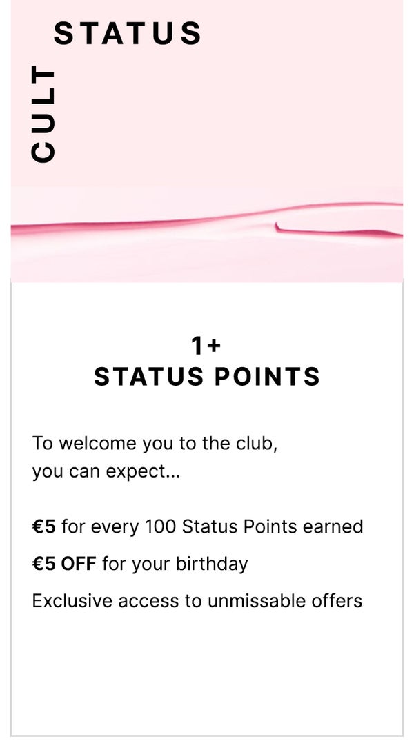 Cult status 1+ Status Points. To welcome you to the club, you can expect... €5 for every 100 Status Points earned, €5 OFF for you birthday and exclusive access to unmissable offers