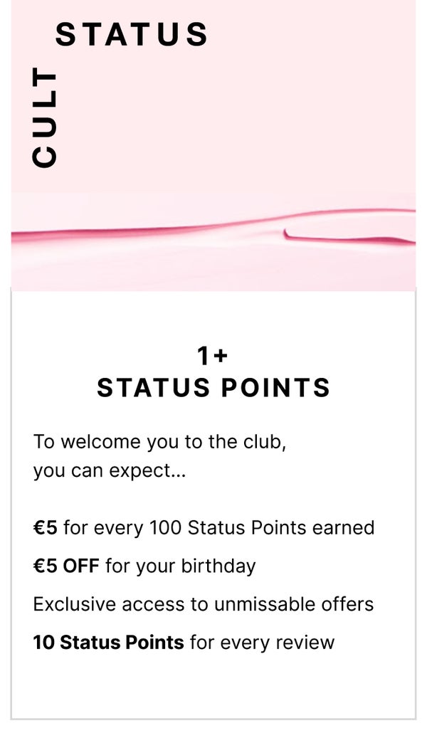 Cult status 1+ Status Points. To welcome you to the club, you can expect... £5 for every 100 Status Points earned, £5 OFF for you birthday and exclusive access to unmissable offers