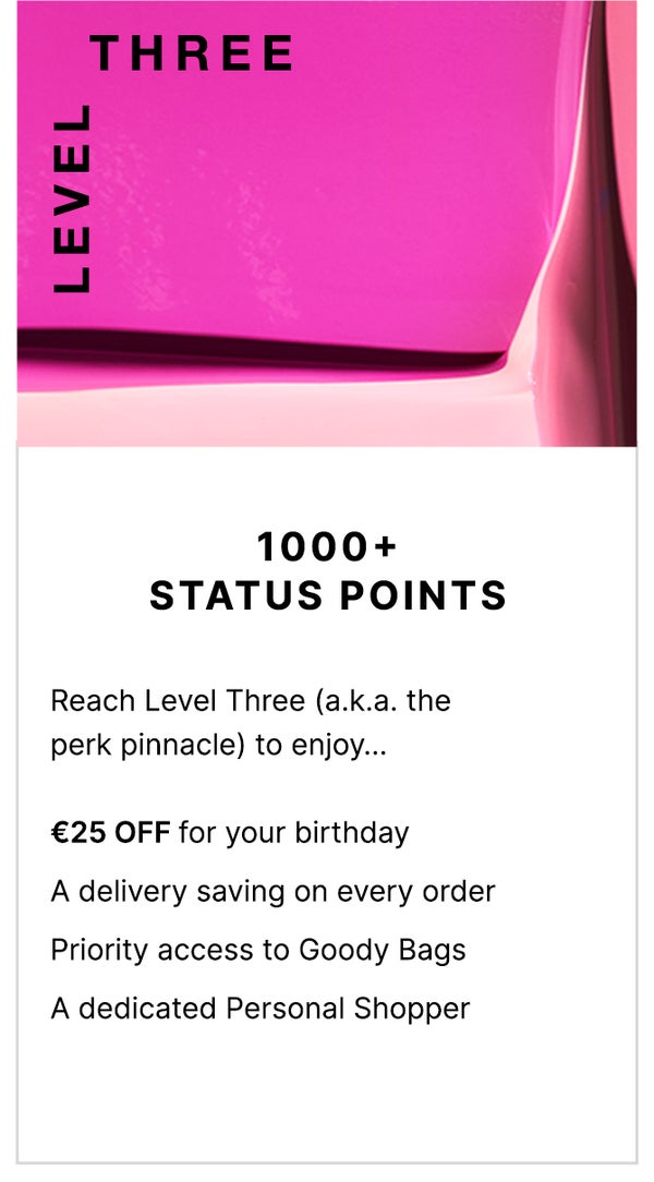 Level Three: 1000+ Status Points. Reach level Three (a.k.a the perk pinnacle) to enjoy... FREE Next Day Delivery on all UK orders, €25 OFF for your birthday, priority access to Goody Bags and a dedicated Personal Shopper