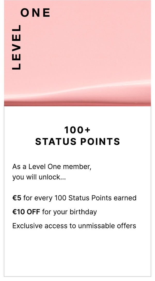 Level One: 100+ Status Points. As a Level One member, you will unlock... €5 for every 100 Status Points earned, €10 OFF for your birthday, Exclusive access to unmissable offers