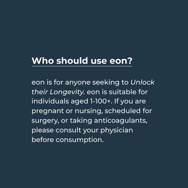 Who should use eon? eon is for anyone seeking to unlock their longevity. eon is suitable for individuals aged 1-200+. If you are pregnant or nursing, scheduled for surgery, or taking anticoagulants, please consult your physician before consumption.