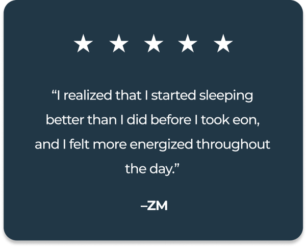 “I realized that I started sleeping better than I did before I took eon, and I felt more energized throughout the day.” - ZM