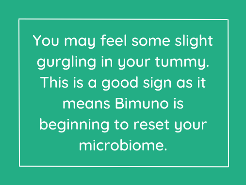 You may feel some slight gurgling in your tummy. This is a good sign as it means Bimuno is beginning to reset your microbiome.