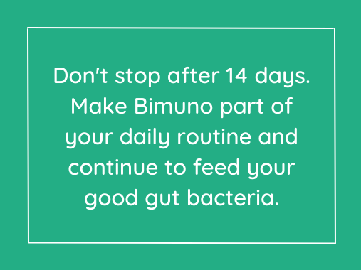 Don't stop after 14 days. Make Bimuno part of your daily routine and continue to feed your good gut bacteria.
