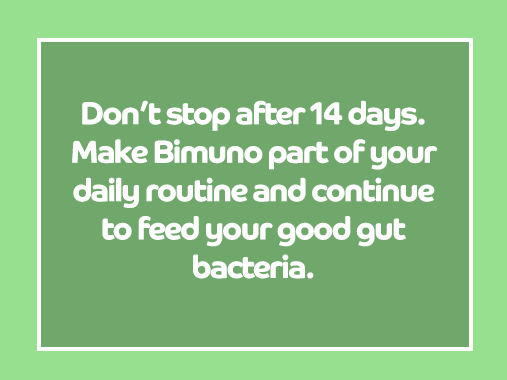 Don't stop after 14 days. Make Bimuno part of your daily routine and continue to feed your good gut bacteria.