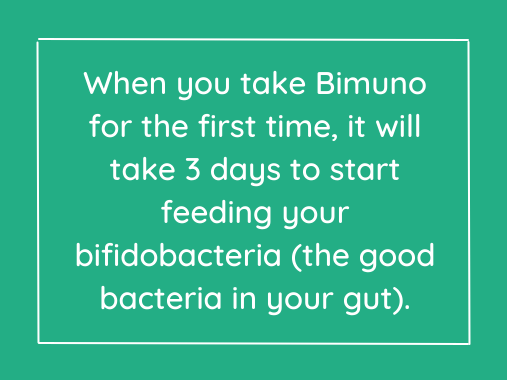 When you take Bimuno for the first time, it will take 3 days to start feeding your bifidobacteria (the good bacteria in your gut).