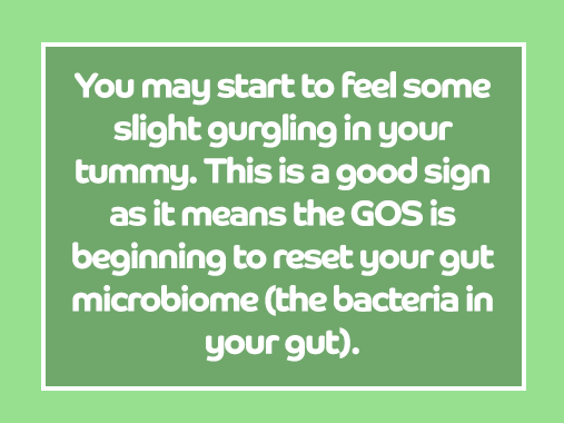 You may feel some slight gurgling in your tummy. This is a good sign as it means Bimuno is beginning to reset your microbiome.