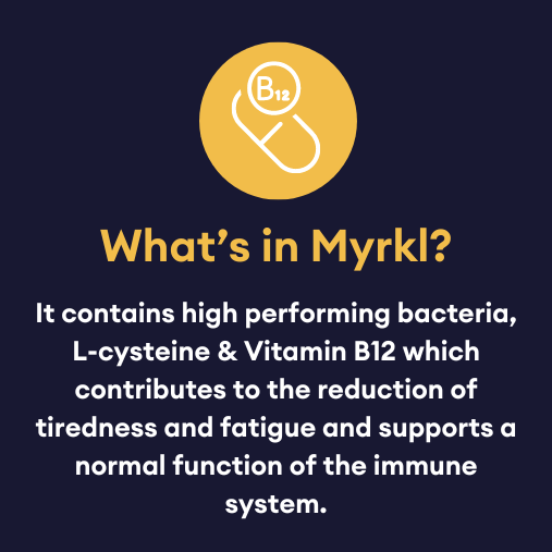 what's in myrkl? It contains high performing bacteria, L-cysteine & vitamin B12 which contributes to the reduction of tiredness and fatigue and supports a normal function of the immune system